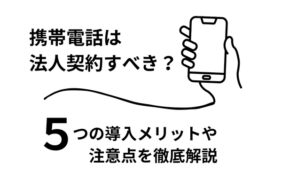 携帯電話は法人契約すべきか？5つの導入メリットや注意点を徹底解説